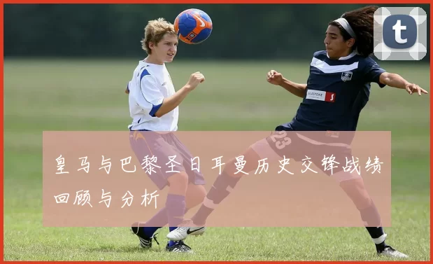 皇马与巴黎圣日耳曼历史交锋战绩回顾与分析