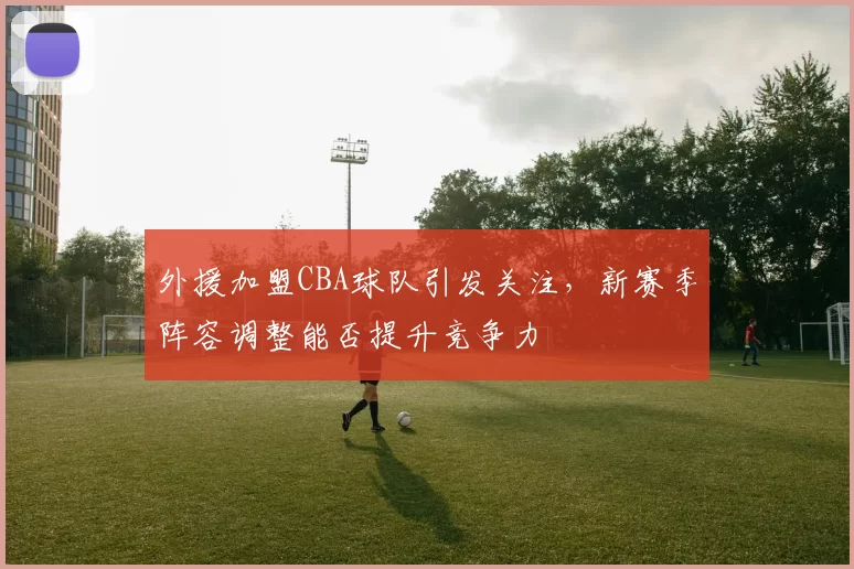 外援加盟CBA球队引发关注，新赛季阵容调整能否提升竞争力