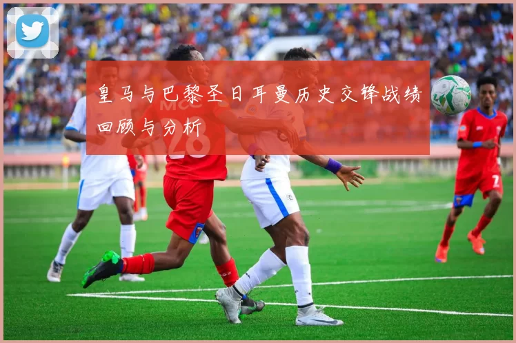 皇马与巴黎圣日耳曼历史交锋战绩回顾与分析