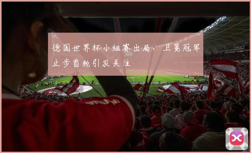 德国世界杯小组赛出局，卫冕冠军止步首轮引发关注