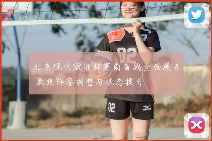 北京现代欧洲杯赛前备战全面展开 聚焦阵容调整与状态提升