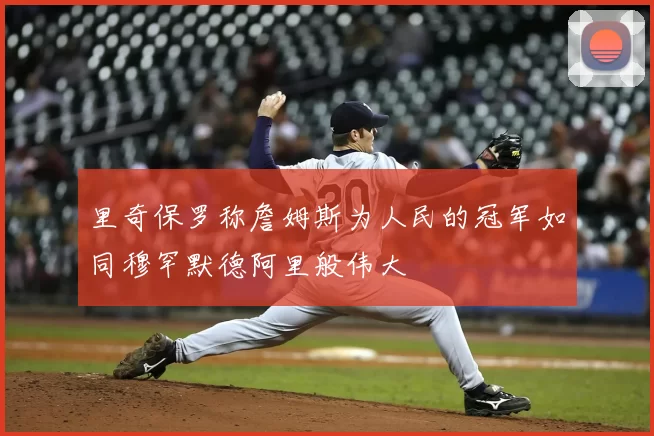 里奇保罗称詹姆斯为人民的冠军如同穆罕默德阿里般伟大