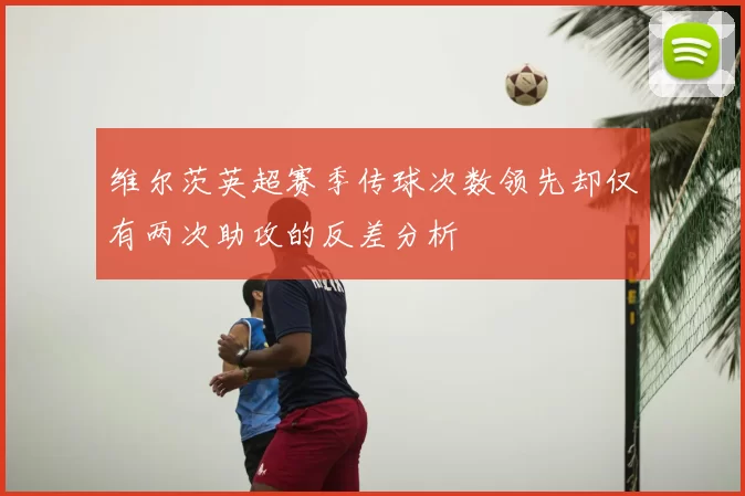维尔茨英超赛季传球次数领先却仅有两次助攻的反差分析