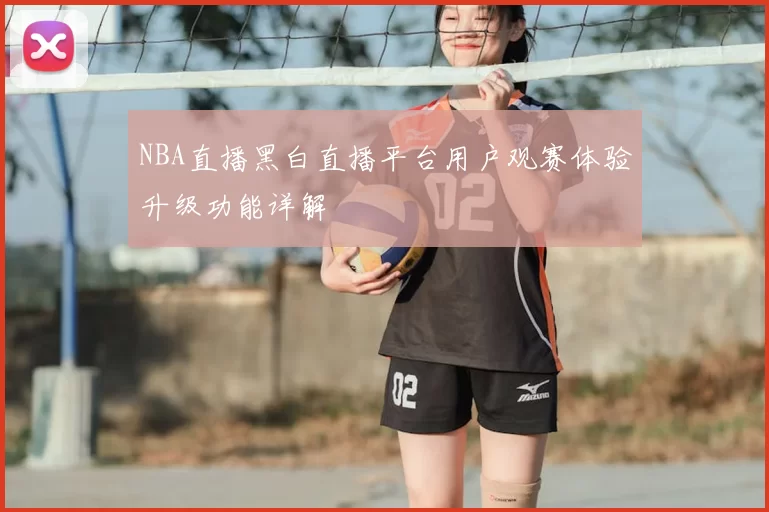 NBA直播黑白直播平台用户观赛体验升级功能详解