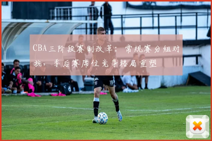 CBA三阶段赛制改革：常规赛分组对抗，季后赛席位竞争格局重塑