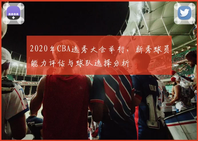 2020年CBA选秀大会举行，新秀球员能力评估与球队选择分析