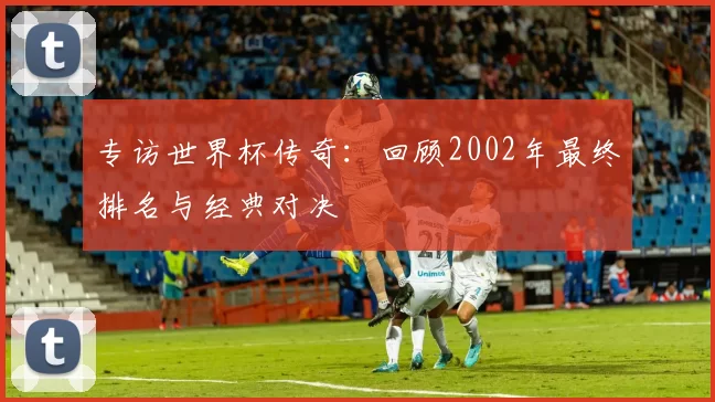 专访世界杯传奇：回顾2002年最终排名与经典对决