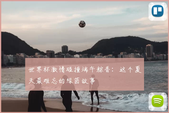 世界杯激情碰撞端午粽香：这个夏天最难忘的绿茵故事