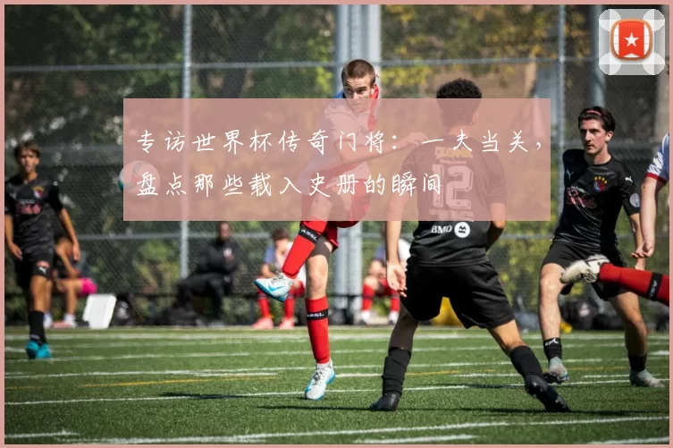 专访世界杯传奇门将：一夫当关，盘点那些载入史册的瞬间