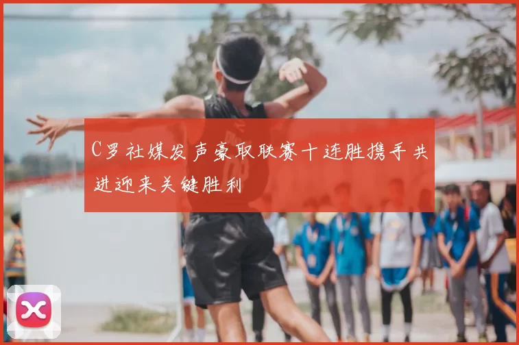 C罗社媒发声豪取联赛十连胜携手共进迎来关键胜利
