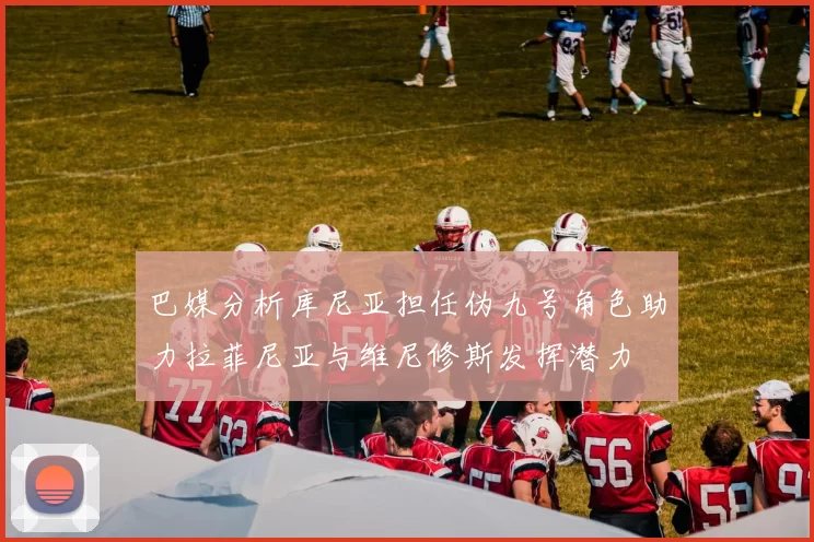 巴媒分析库尼亚担任伪九号角色助力拉菲尼亚与维尼修斯发挥潜力