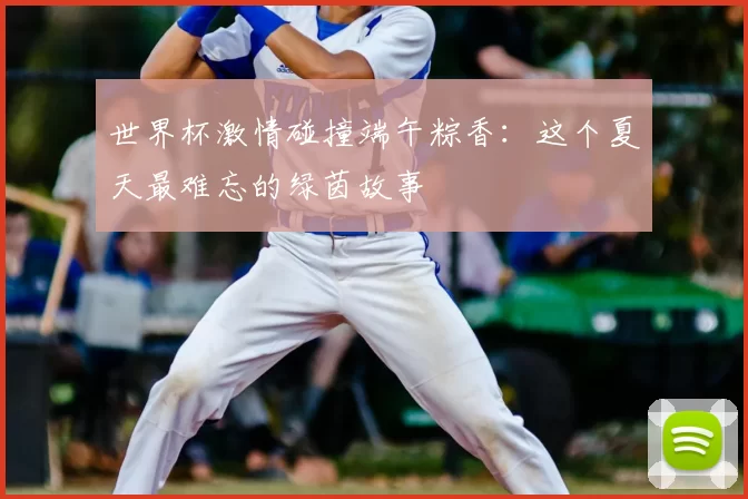 世界杯激情碰撞端午粽香：这个夏天最难忘的绿茵故事