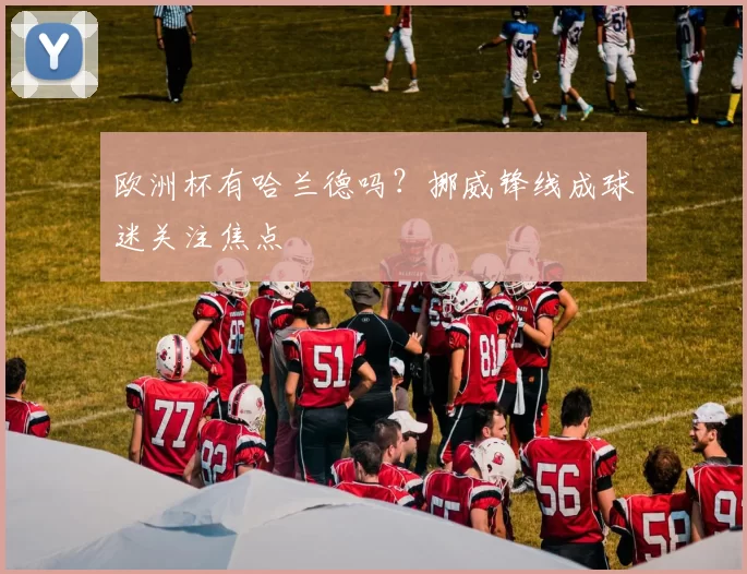 欧洲杯有哈兰德吗？挪威锋线成球迷关注焦点