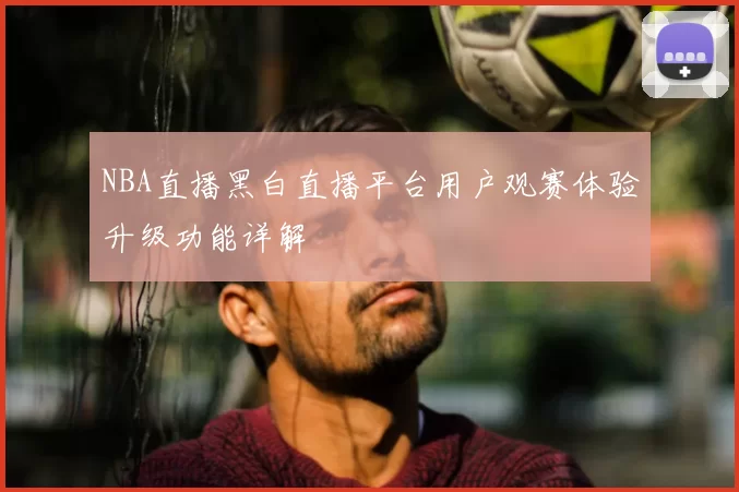 NBA直播黑白直播平台用户观赛体验升级功能详解