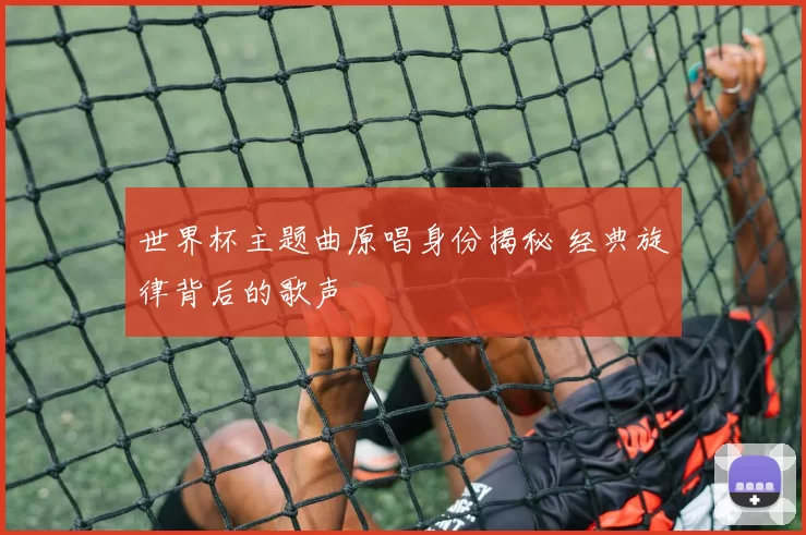 世界杯主题曲原唱身份揭秘 经典旋律背后的歌声