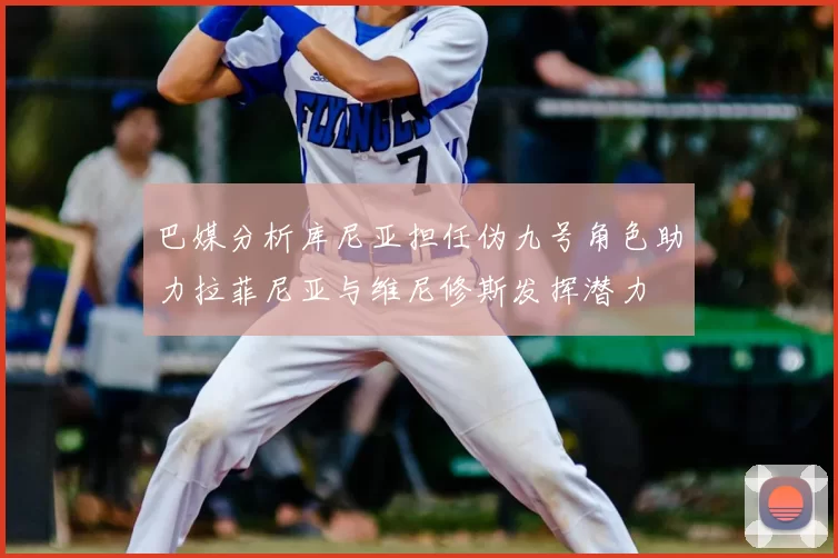 巴媒分析库尼亚担任伪九号角色助力拉菲尼亚与维尼修斯发挥潜力
