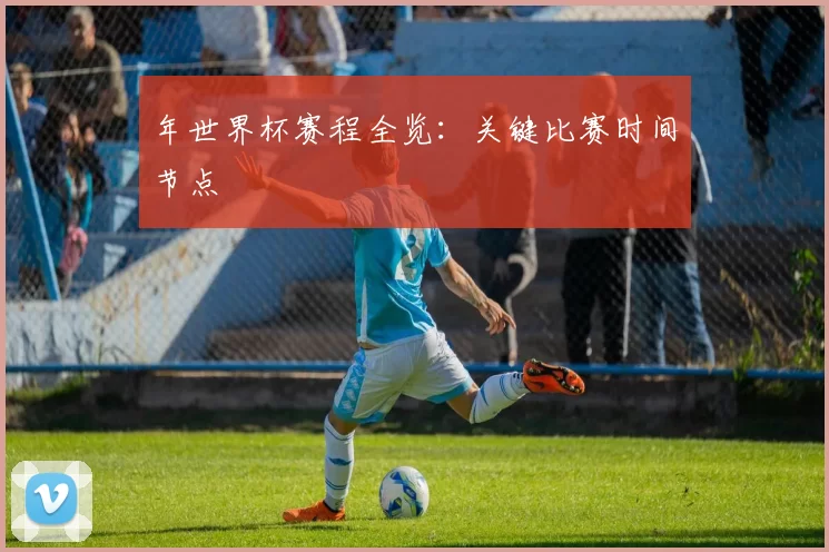 年世界杯赛程全览：关键比赛时间节点