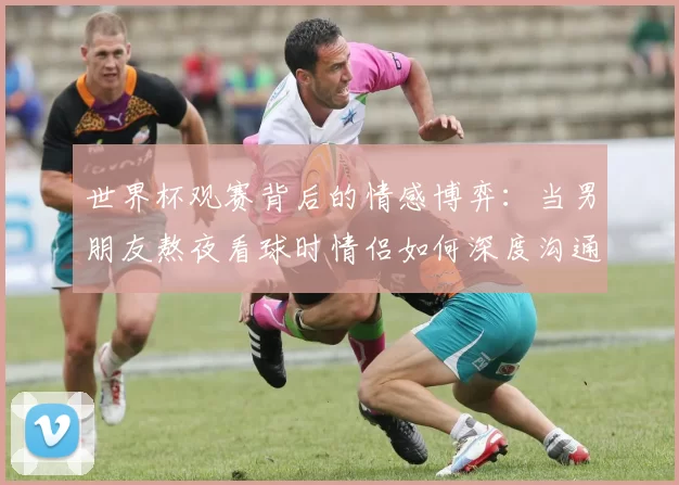 世界杯观赛背后的情感博弈：当男朋友熬夜看球时情侣如何深度沟通