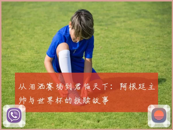 从泪洒赛场到君临天下：阿根廷主帅与世界杯的救赎故事