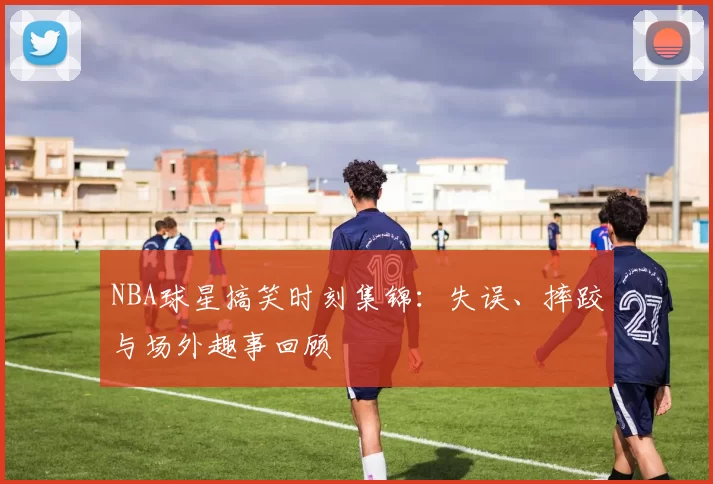 NBA球星搞笑时刻集锦:失误、摔跤与场外趣事回顾