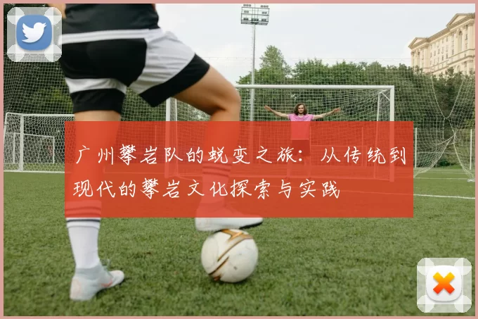 广州攀岩队的蜕变之旅：从传统到现代的攀岩文化探索与实践