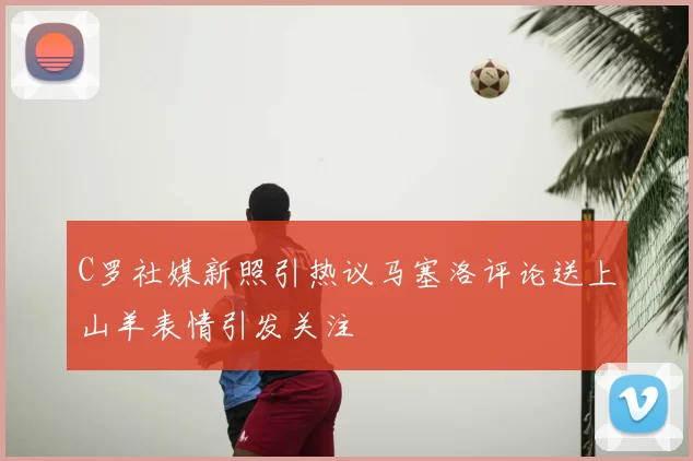 C罗社媒新照引热议马塞洛评论送上山羊表情引发关注