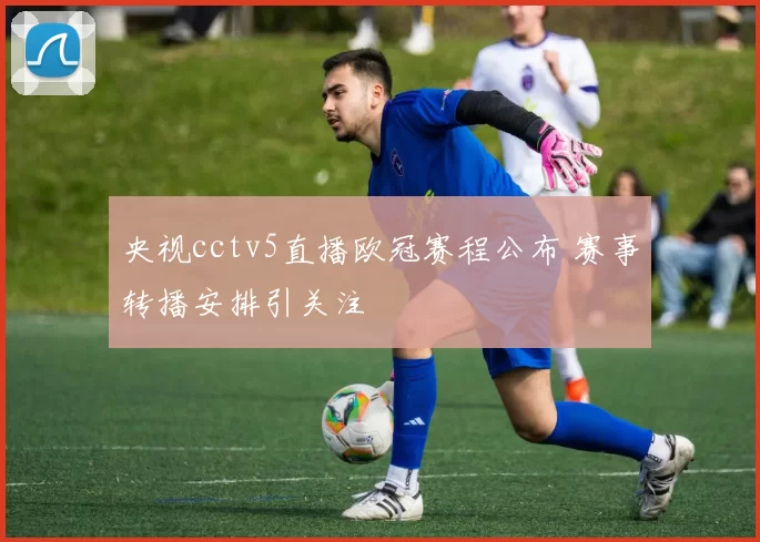 央视cctv5直播欧冠赛程公布 赛事转播安排引关注