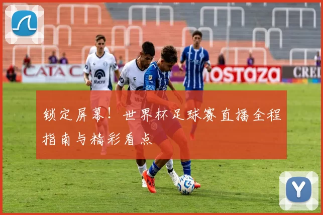锁定屏幕！世界杯足球赛直播全程指南与精彩看点