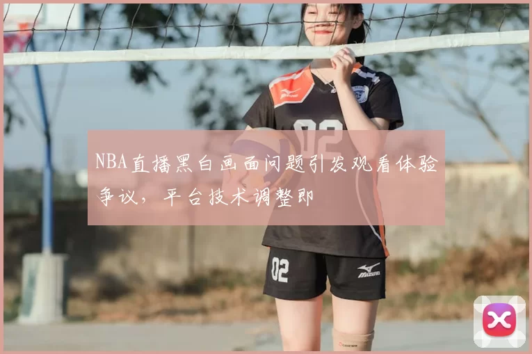 NBA直播黑白画面问题引发观看体验争议，平台技术调整即