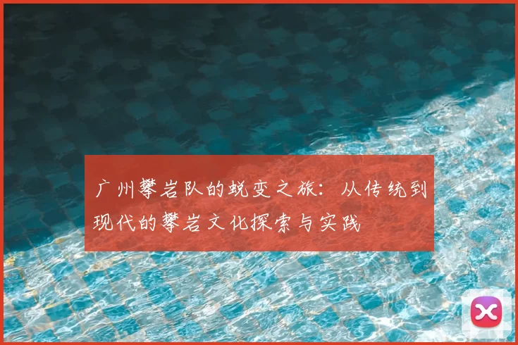 广州攀岩队的蜕变之旅：从传统到现代的攀岩文化探索与实践