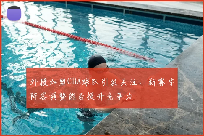 外援加盟CBA球队引发关注，新赛季阵容调整能否提升竞争力
