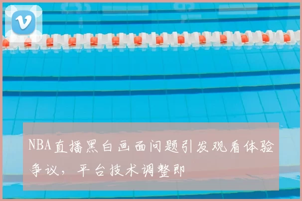 NBA直播黑白画面问题引发观看体验争议，平台技术调整即