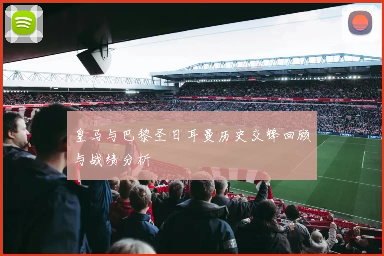皇马与巴黎圣日耳曼历史交锋回顾与战绩分析
