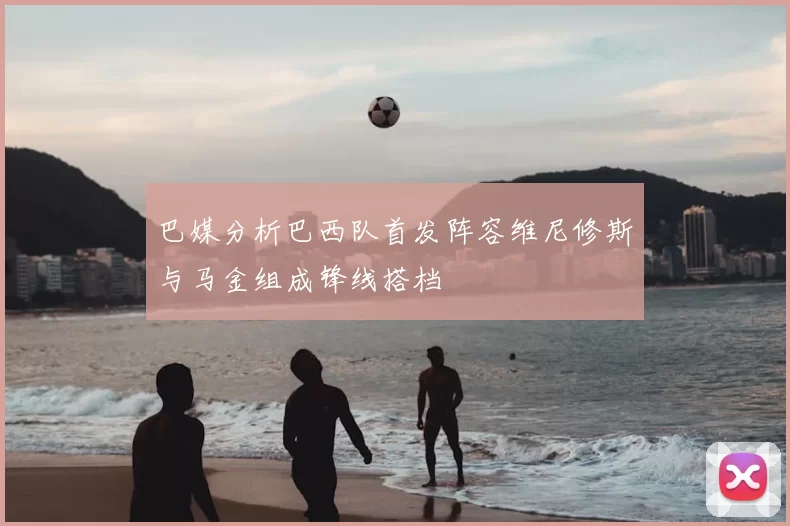 巴媒分析巴西队首发阵容维尼修斯与马金组成锋线搭档
