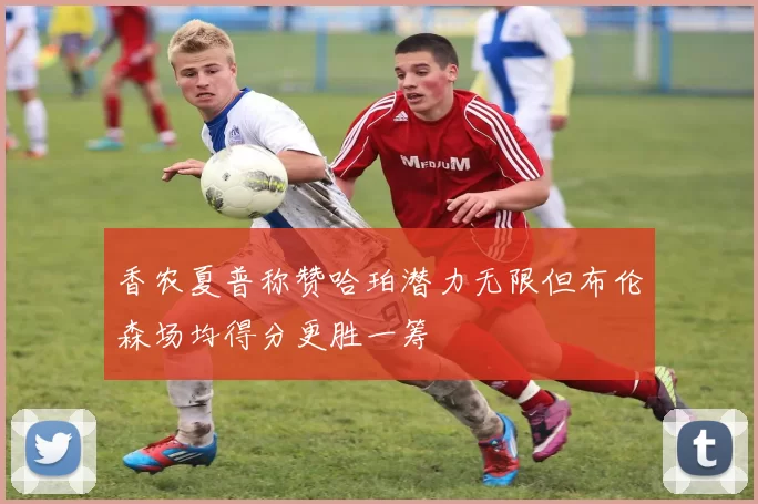 香农夏普称赞哈珀潜力无限但布伦森场均得分更胜一筹