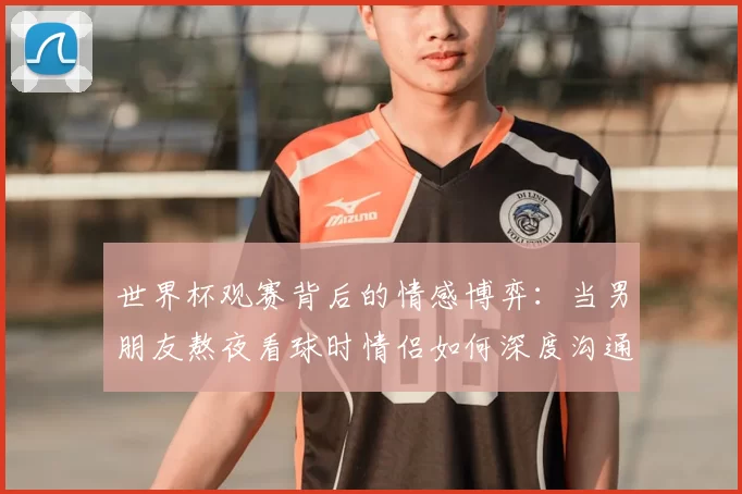 世界杯观赛背后的情感博弈：当男朋友熬夜看球时情侣如何深度沟通