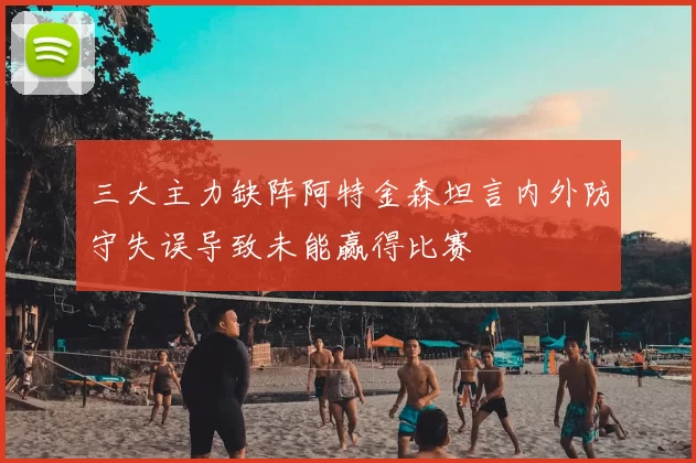三大主力缺阵阿特金森坦言内外防守失误导致未能赢得比赛