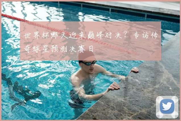 世界杯哪天迎来巅峰对决?专访传奇球星预测决赛日