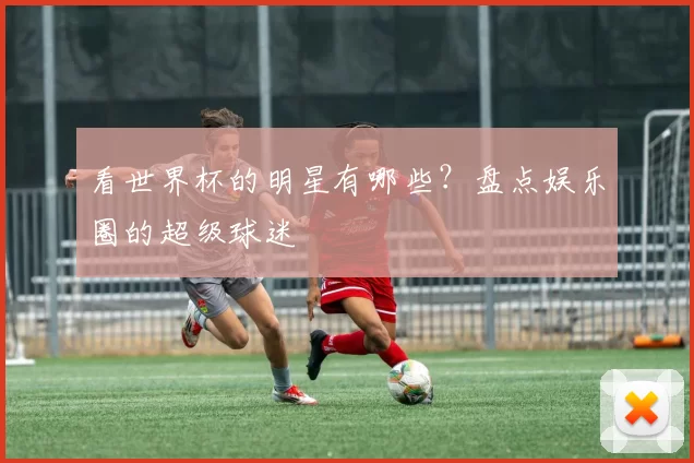 看世界杯的明星有哪些？盘点娱乐圈的超级球迷