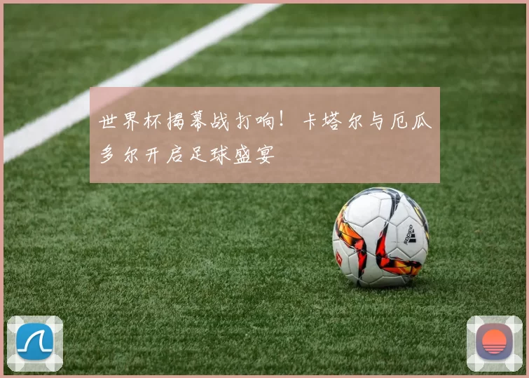 世界杯揭幕战打响！卡塔尔与厄瓜多尔开启足球盛宴