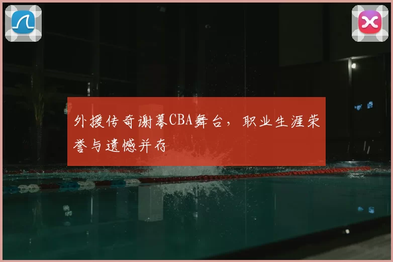 外援传奇谢幕CBA舞台，职业生涯荣誉与遗憾并存