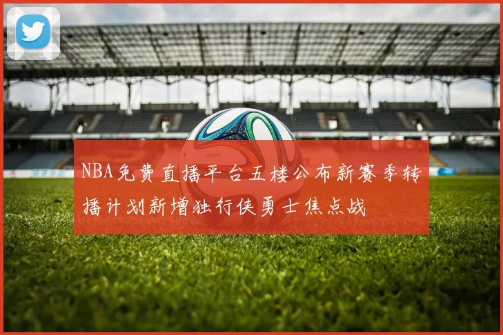 NBA免费直播平台五楼公布新赛季转播计划新增独行侠勇士焦点战