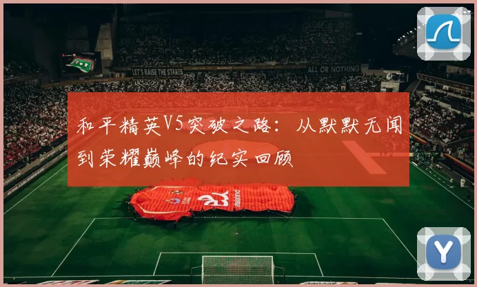 和平精英V5突破之路:从默默无闻到荣耀巅峰的纪实回顾