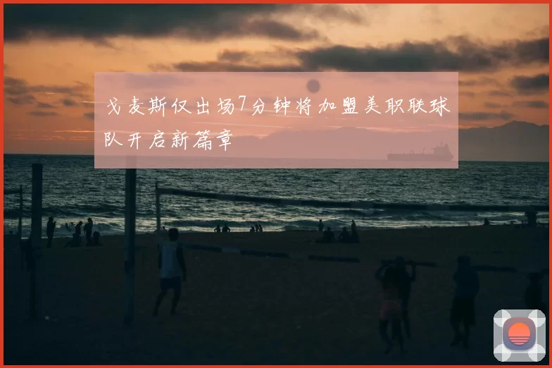戈麦斯仅出场7分钟将加盟美职联球队开启新篇章