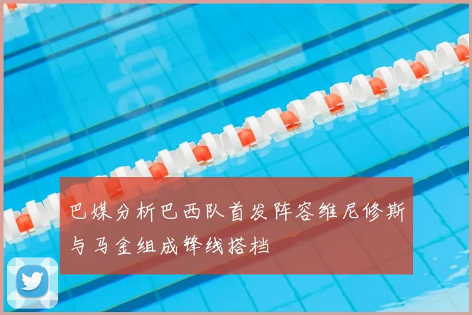 巴媒分析巴西队首发阵容维尼修斯与马金组成锋线搭档