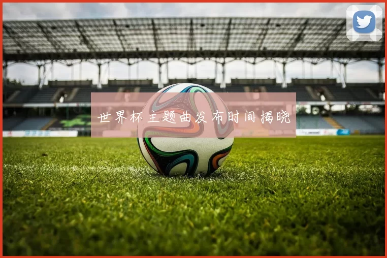 世界杯主题曲发布时间揭晓