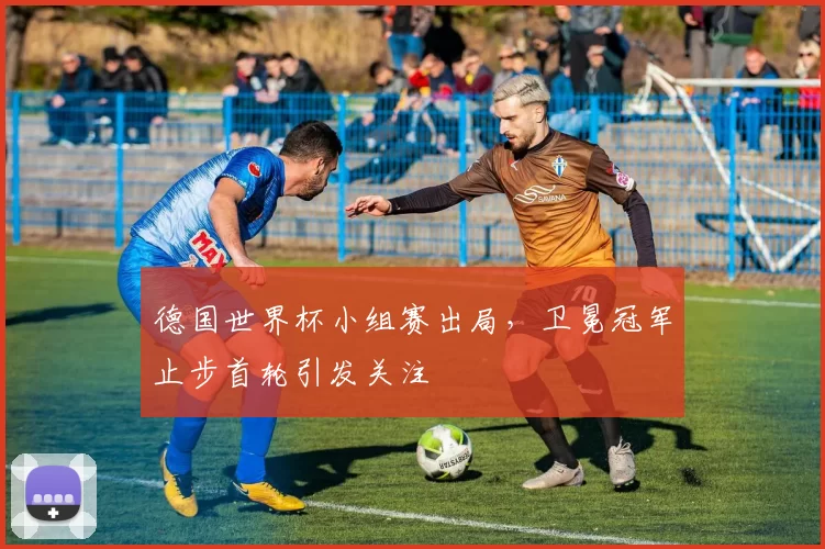 德国世界杯小组赛出局，卫冕冠军止步首轮引发关注