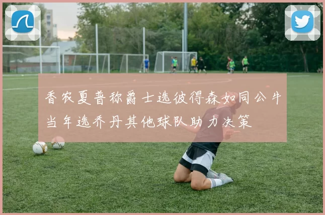 香农夏普称爵士选彼得森如同公牛当年选乔丹其他球队助力决策